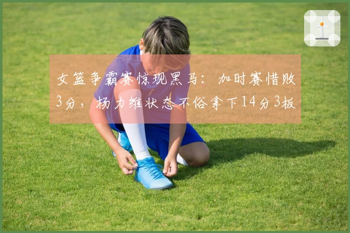 女篮争霸赛惊现黑马：加时赛惜败3分，杨力维状态不俗拿下14分3板4助！