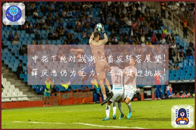 申花下轮对战浙江首发阵容展望！薛庆浩仍为主力，汪海健迎挑战！