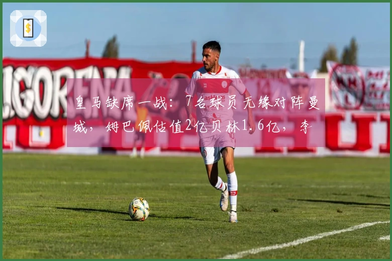 皇马缺席一战：7名球员无缘对阵曼城，姆巴佩估值2亿贝林1.6亿，李哥与A费合计6000万