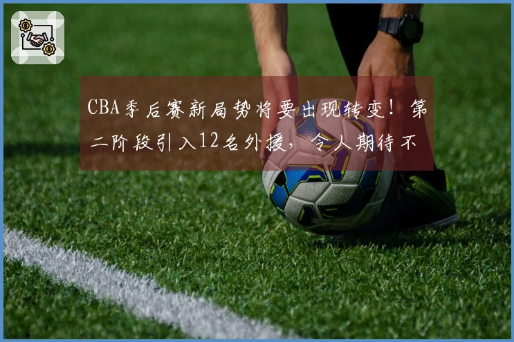 CBA季后赛新局势将要出现转变！第二阶段引入12名外援，令人期待不已