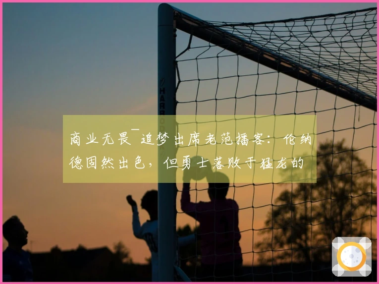 商业无畏~追梦出席老范播客：伦纳德固然出色，但勇士落败于猛龙的原因在于你