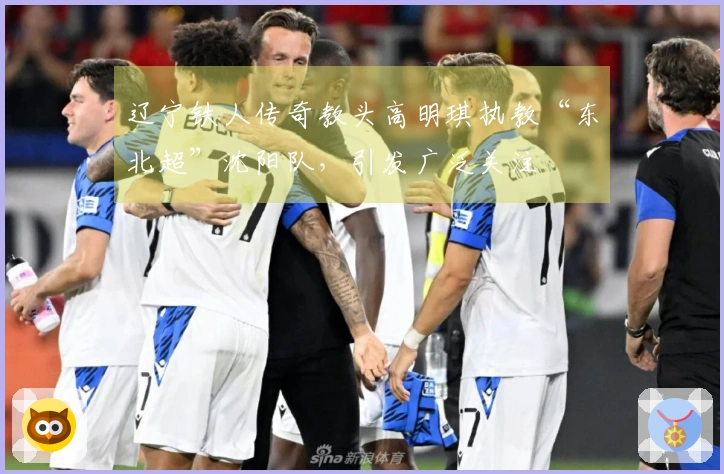 辽宁铁人传奇教头高明琪执教“东北超”沈阳队，引发广泛关注