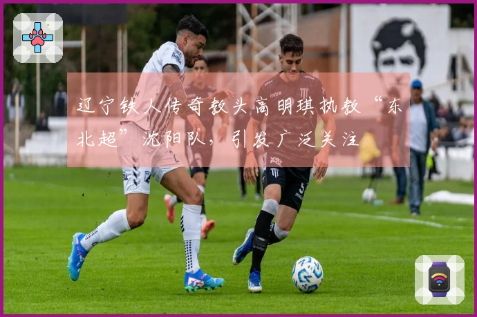 辽宁铁人传奇教头高明琪执教“东北超”沈阳队，引发广泛关注