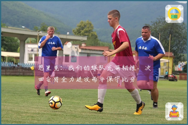 恩里克：我们的球队充满韧性，次回合将全力进攻而非保守比分