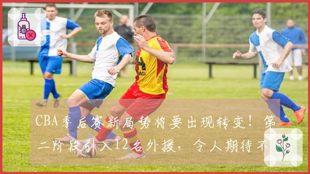 CBA季后赛新局势将要出现转变！第二阶段引入12名外援，令人期待不已