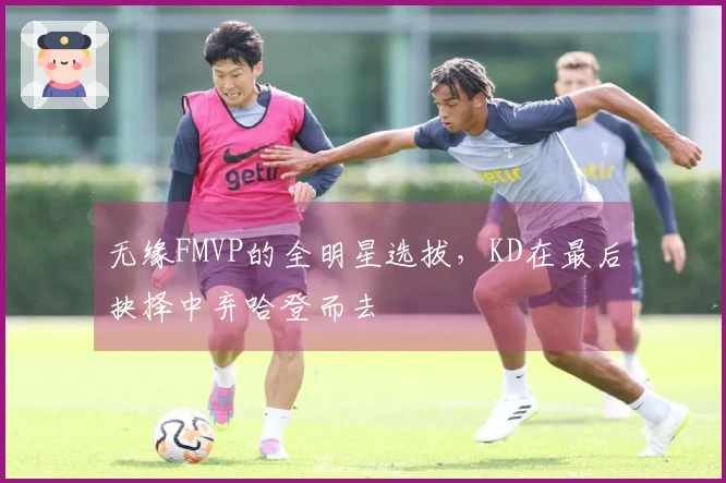 无缘FMVP的全明星选拔，KD在最后抉择中弃哈登而去