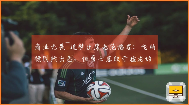 商业无畏~追梦出席老范播客：伦纳德固然出色，但勇士落败于猛龙的原因在于你