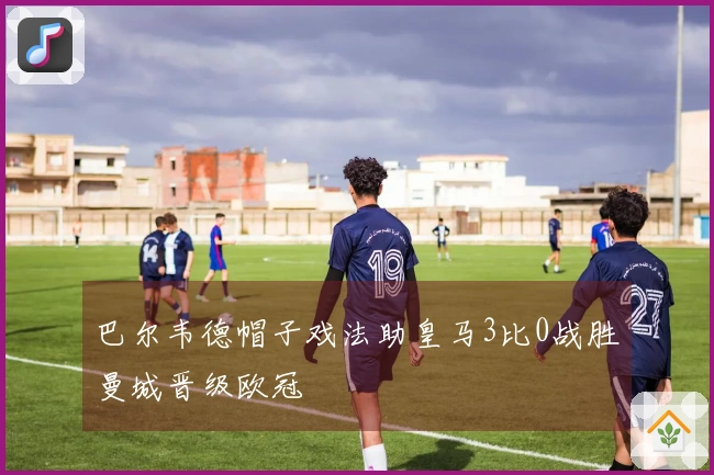 巴尔韦德帽子戏法助皇马3比0战胜曼城晋级欧冠