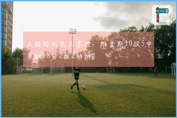 关键时刻失去掌控，维金斯10投5中贡献18分2板2助1帽