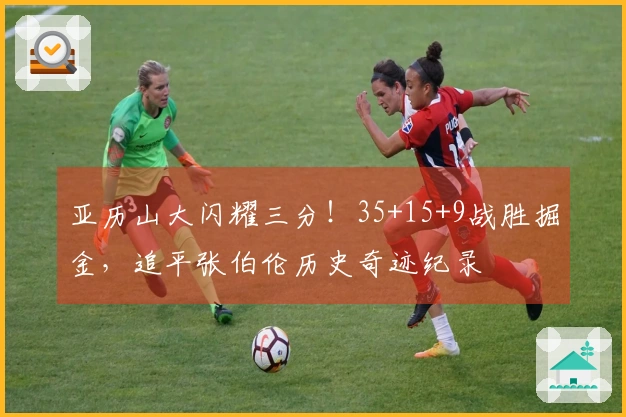 亚历山大闪耀三分！35+15+9战胜掘金，追平张伯伦历史奇迹纪录