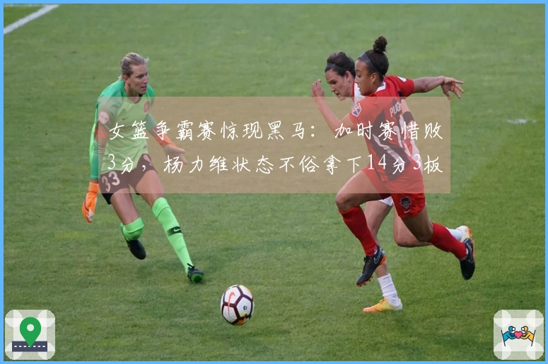 女篮争霸赛惊现黑马：加时赛惜败3分，杨力维状态不俗拿下14分3板4助！