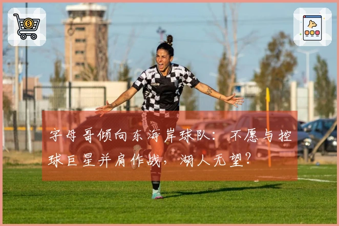 字母哥倾向东海岸球队：不愿与控球巨星并肩作战，湖人无望？